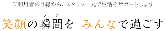 ご利用者の目線から、スタッフ一丸で生活をサポートします 笑顔の瞬間（とき）を みんなで過ごす